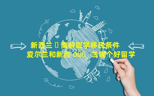 新西兰 ☘ 高龄留学移民条件 爱尔兰和新西 🕸 兰哪个好留学移民